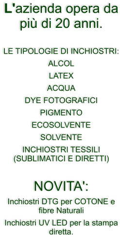 L'azienda opera da pi� di 20 anni.  LE TIPOLOGIE DI INCHIOSTRI: ALCOL LATEX ACQUA  DYE FOTOGRAFICI PIGMENTO ECOSOLVENTE SOLVENTE  INCHIOSTRI TESSILI (SUBLIMATICI E DIRETTI)  NOVITA':  Inchiostri DTG per COTONE e fibre Naturali Inchiostri UV LED per la stampa diretta.