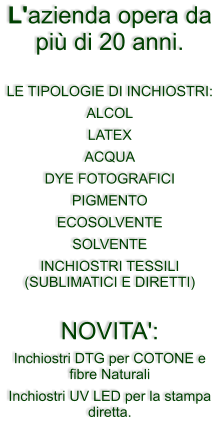 L'azienda opera da pi� di 20 anni.  LE TIPOLOGIE DI INCHIOSTRI: ALCOL LATEX ACQUA  DYE FOTOGRAFICI PIGMENTO ECOSOLVENTE SOLVENTE  INCHIOSTRI TESSILI (SUBLIMATICI E DIRETTI)  NOVITA':  Inchiostri DTG per COTONE e fibre Naturali Inchiostri UV LED per la stampa diretta.